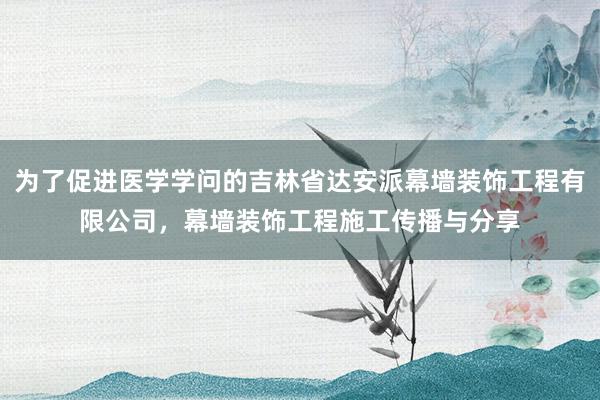 为了促进医学学问的吉林省达安派幕墙装饰工程有限公司，幕墙装饰工程施工传播与分享