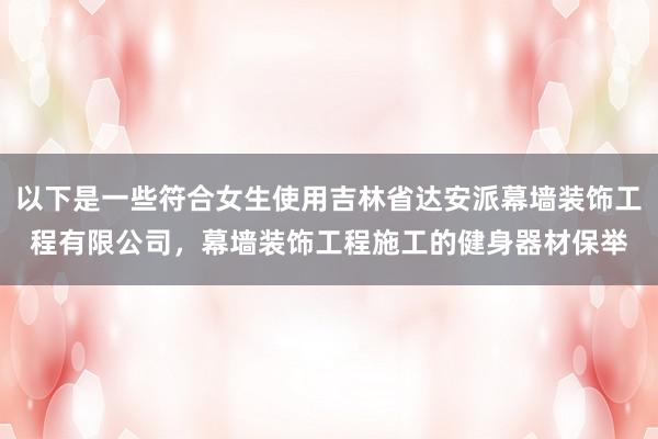 以下是一些符合女生使用吉林省达安派幕墙装饰工程有限公司,幕墙装饰工程施工的健身器材保举