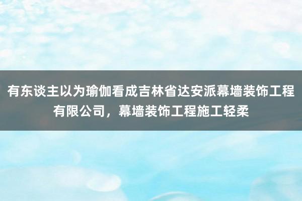 有东谈主以为瑜伽看成吉林省达安派幕墙装饰工程有限公司,幕墙装饰工程施工轻柔